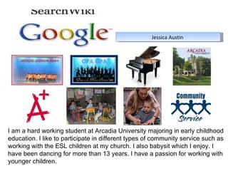 Jessica Austin  I am a hard working student at Arcadia University majoring in early childhood education. I like to participate in different types of community service such as working with the ESL children at my church. I also babysit which I enjoy. I have been dancing for more than 13 years. I have a passion for working with younger children.  