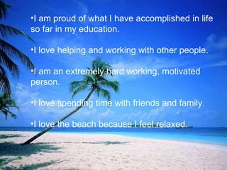 I am proud of what I have accomplished in life so far in my education. I love helping and working with other people.  I am an extremely hard working, motivated person. I love spending time with friends and family.  I love the beach because I feel relaxed.  