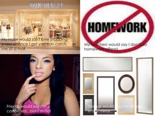 My mom would say I love shopping
every chance I get you can catch   My teachers would say I don’t do
me at a mall                       homework offend




  Friends would say I’m             Siblings would say I’m always
  conceited…but I’m not             in the mirror..
 