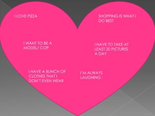 I LOVE PIZZA                       SHOPPING IS WHAT I
                                   DO BEST




    I WANT TO BE A               I HAVE TO TAKE AT
    MODEL/ COP                   LEAST 20 PICTURES
                                 A DAY



       I HAVE A BUNCH OF   I’M ALWAYS
       CLOTHES THAT I      LAUGHING
       DON’T EVEN WEAR
 