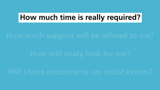 How much time is really required?
How much support will be offered to me?
How will study look for me?
Will I have exposure to uni social events?
 