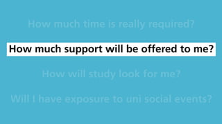 How much time is really required?
How much support will be offered to me?
How will study look for me?
Will I have exposure to uni social events?
 