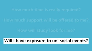 How much time is really required?
How much support will be offered to me?
How will study look for me?
Will I have exposure to uni social events?
 