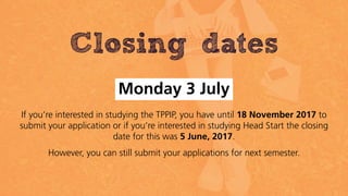 Closing dates
Monday 3 July
If you’re interested in studying the TPPIP, you have until 18 November 2017 to
submit your application or if you’re interested in studying Head Start the closing
date for this was 5 June, 2017.
However, you can still submit your applications for next semester.
 