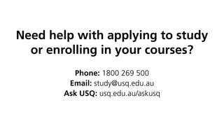 Need help with applying to study
or enrolling in your courses?
Phone: 1800 269 500
Email: study@usq.edu.au
Ask USQ: usq.edu.au/askusq
 