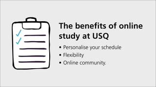 The benefits of online
study at USQ
•	Personalise your schedule
•	Flexibility
•	Online community.
 