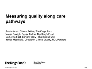 Measuring quality along care
 pathways

 Sarah Jonas, Clinical Fellow, The King’s Fund
 Veena Raleigh, Senior Fellow, The King’s Fund
 Catherine Foot, Senior Fellow , The King’s Fund
 James Mountford, Director of Clinical Quality, UCL Partners




© The King’s Fund 2012                                         Slide 1
 