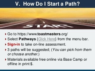 Go to https://www.toastmasters.org/
Select Pathways {Click Here} from the menu bar.
Sign-in to take on-line assessment.
3 paths will be suggested; (You can pick from them
or choose another.)
Materials available free online via Base Camp or
offline in print $.
V. How Do I Start a Path?
 