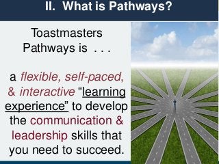 Toastmasters
Pathways is . . .
a flexible, self-paced,
& interactive “learning
experience” to develop
the communication &
leadership skills that
you need to succeed.
II. What is Pathways?
 