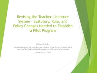 Revising the Teacher Licensure
System – Statutory, Rule, and
Policy Changes Needed to Establish
a Pilot Program
Allison Schafer
General Counsel for the North Carolina State Board of Education
and the North Carolina Department of Public Instruction
January 4-5, 2023
 