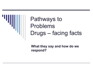 Pathways to Problems Drugs – facing facts What they say and how do we respond? 