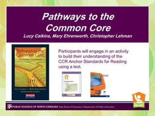 Pathways to the
         Common Core
Lucy Calkins, Mary Ehrenworth, Christopher Lehman


               Participants will engage in an activity
               to build their understanding of the
               CCR Anchor Standards for Reading
               using a text.
 