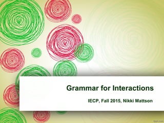 Grammar for Interactions
IECP, Fall 2015, Nikki Mattson
 