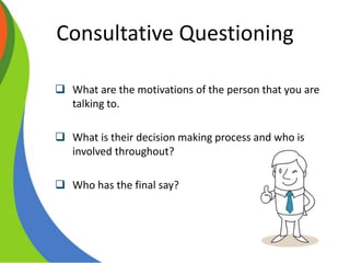 Consultative Questioning
•Multi level selling
 What are the motivations of the person that you are
talking to.
 What is their decision making process and who is
involved throughout?
 Who has the final say?
 