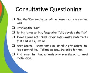 Consultative Questioning
 Find the ‘Key motivator’ of the person you are dealing
with
 Develop the ‘Gap’
 Telling is not selling, forget the ‘Tell’, develop the ‘Ask’
 Avoid a series of linked statements – make statements
that end in a question.
 Keep control – sometimes you need to give control to
keep control i.e... Tell me about… Describe for me..
 And remember that action is only ever the outcome of
motivation.
 