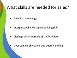 What skills are needed for sales?
• Technical knowledge
• Interpersonal and rapport building skills
• Closing skills – Example of LACPAAC later
• Over coming objections and query handling
 