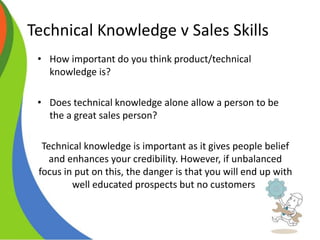 Technical Knowledge v Sales Skills
• How important do you think product/technical
knowledge is?
• Does technical knowledge alone allow a person to be
the a great sales person?
Technical knowledge is important as it gives people belief
and enhances your credibility. However, if unbalanced
focus in put on this, the danger is that you will end up with
well educated prospects but no customers!
 