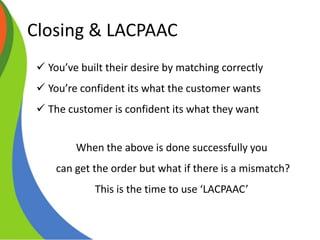 Closing & LACPAAC
Core Selling Skills
 You’ve built their desire by matching correctly
 You’re confident its what the customer wants
 The customer is confident its what they want
When the above is done successfully you
can get the order but what if there is a mismatch?
This is the time to use ‘LACPAAC’
 