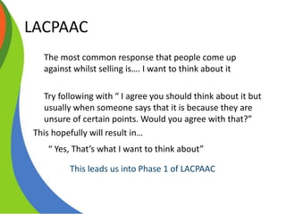 LACPAAC
The most common response that people come up
against whilst selling is…. I want to think about it
Try following with “ I agree you should think about it but
usually when someone says that it is because they are
unsure of certain points. Would you agree with that?”
This hopefully will result in…
“ Yes, That’s what I want to think about”
This leads us into Phase 1 of LACPAAC
 