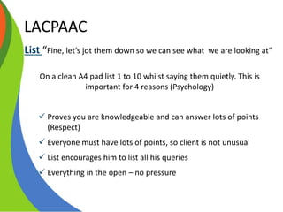 LACPAAC
List “Fine, let’s jot them down so we can see what we are looking at”
On a clean A4 pad list 1 to 10 whilst saying them quietly. This is
important for 4 reasons (Psychology)
 Proves you are knowledgeable and can answer lots of points
(Respect)
 Everyone must have lots of points, so client is not unusual
 List encourages him to list all his queries
 Everything in the open – no pressure
 