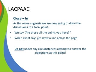 LACPAAC
Close – In
As the name suggests we are now going to draw the
discussions to a focal point.
• We say “Are those all the points you have?”
• When client says yes draw a line across the page
Do not under any circumstances attempt to answer the
objections at this point!
 
