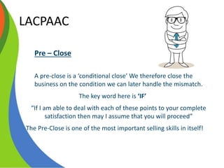 LACPAAC
Pre – Close
A pre-close is a ‘conditional close’ We therefore close the
business on the condition we can later handle the mismatch.
The key word here is ‘IF’
“If I am able to deal with each of these points to your complete
satisfaction then may I assume that you will proceed”
The Pre-Close is one of the most important selling skills in itself!
 