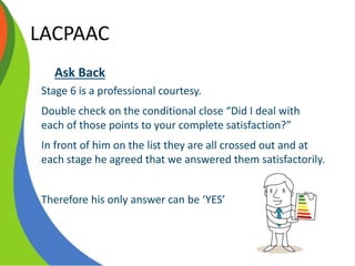 LACPAAC
Ask Back
Stage 6 is a professional courtesy.
Double check on the conditional close “Did I deal with
each of those points to your complete satisfaction?”
In front of him on the list they are all crossed out and at
each stage he agreed that we answered them satisfactorily.
Therefore his only answer can be ‘YES’
 