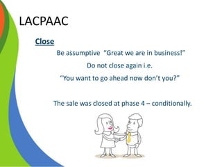 LACPAAC
Close
Be assumptive “Great we are in business!”
Do not close again i.e.
“You want to go ahead now don’t you?”
The sale was closed at phase 4 – conditionally.
 