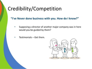 Credibility/Competition
“I've Never done business with you. How do I know?”
• Supposing a director of another major company was in here
would you be guided by them?
• Testimonials – Get them.
 