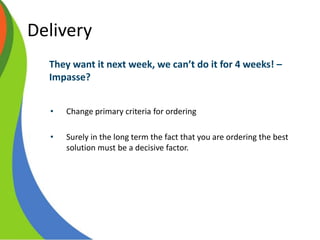 Delivery
They want it next week, we can’t do it for 4 weeks! –
Impasse?
• Change primary criteria for ordering
• Surely in the long term the fact that you are ordering the best
solution must be a decisive factor.
 