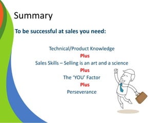 Summary
To be successful at sales you need:
Technical/Product Knowledge
Plus
Sales Skills – Selling is an art and a science
Plus
The ‘YOU’ Factor
Plus
Perseverance
 