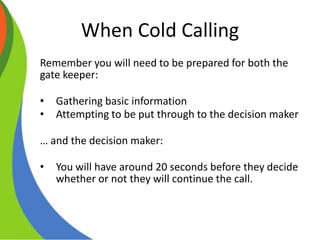 When Cold Calling
Remember you will need to be prepared for both the
gate keeper:
• Gathering basic information
• Attempting to be put through to the decision maker
… and the decision maker:
• You will have around 20 seconds before they decide
whether or not they will continue the call.
 