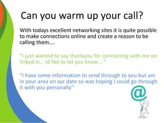 Can you warm up your call?
With todays excellent networking sites it is quite possible
to make connections online and create a reason to be
calling them….
“I just wanted to say thankyou for connecting with me on
linked in… Id like to let you know… “
“I have some information to send through to you but am
in your area on xyz date so was hoping I could go through
it with you personally”
 