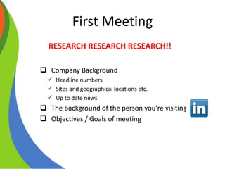 First Meeting
RESEARCH RESEARCH RESEARCH!!
 Company Background
 Headline numbers
 Sites and geographical locations etc.
 Up to date news
 The background of the person you’re visiting
 Objectives / Goals of meeting
 