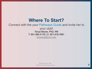 Barbara Lowe, DTM
Toastmasters Pathways Basics
Where To Start?
Connect with the your Pathways Guide and invite her to
your club!
Tonya Moore, PhD, RN
T: 601‐984‐4176 | C: 601‐918-7881
tmoore2@umc.edu
9
 