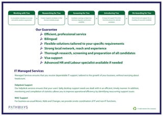 Working with You                        Researching for You                    Screening for You                    Introducing You               On-boarding for You

In consultation, develop an accurate      Contact targeted candidates to find   Candidate meetings to determine      Arrange and support the entire   Administrate and support the on
 and realistic position requirement           the best available people         technical, linguistic and business   interview process for selected   boarding of successful candidate
                                                                                             suitability                      candidates




                                       Our Guarantee
                                            Efficient, professional service
                                            Bilingual
                                            Flexible solutions tailored to your specific requirements
                                            Strong local network, reach and experience
                                            Thorough research, screening and preparation of all candidates
                                            Visa support
                                            Advanced HR and Labour specialist available if needed

     IT Managed Services
      Managed Services ensures that you receive dependable IT support, tailored to the growth of your business, without worrying about
      headcount.

      Helpdesk Support
      Our helpdesk services ensures that your users’ daily desktop support needs are dealt with in an efficient, timely manner. In addition,
      monitoring and compilation of statistics allows you to improve operational efficiency by identifying reoccurring support issues.

      MAC Support
      For business-as-usual Moves, Adds and Changes, we provide onsite coordination of IT and non-IT functions.
 