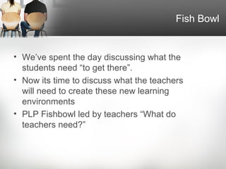 Fish Bowl


• We’ve spent the day discussing what the
  students need “to get there”.
• Now its time to discuss what the teachers
  will need to create these new learning
  environments
• PLP Fishbowl led by teachers “What do
  teachers need?”
 