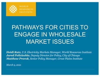 PATHWAYS FOR CITIES TO
ENGAGE IN WHOLESALE
MARKET ISSUES
Heidi Ratz, U.S. Electricity Markets Manager, World Resources Institute
Jared Policicchio, Deputy Director for Policy, City of Chicago
Matthew Prorok, Senior Policy Manager, Great Plains Institute
March 9, 2021
 
