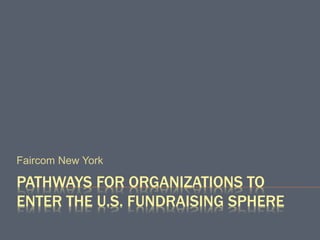 PATHWAYS FOR ORGANIZATIONS TO
ENTER THE U.S. FUNDRAISING SPHERE
Faircom New York
 