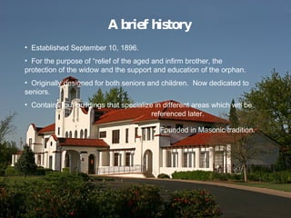 A brief history Established September 10, 1896. For the purpose of relief of the aged and infirm brother, the protection of the widow and the support and education of the orphan. Originally designed for both seniors and children.  Now dedicated to seniors. Contains four buildings that specialize in different areas which will be    referenced later. Founded in Masonic tradition. 