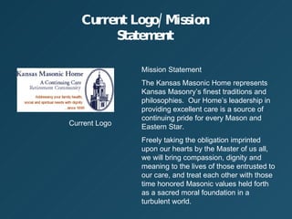 Current Logo/Mission Statement Current Logo Mission Statement The Kansas Masonic Home represents Kansas Masonrys finest traditions and philosophies.  Our Homes leadership in providing excellent care is a source of continuing pride for every Mason and Eastern Star. Freely taking the obligation imprinted upon our hearts by the Master of us all, we will bring compassion, dignity and meaning to the lives of those entrusted to our care, and treat each other with those time honored Masonic values held forth as a sacred moral foundation in a turbulent world. 