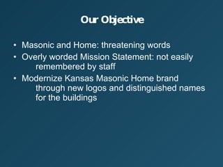 Our Objective Masonic and Home: threatening words Overly worded Mission Statement: not easily  remembered by staff Modernize Kansas Masonic Home brand  through new logos and distinguished names  for the buildings 