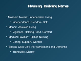 Planning: Building Names Masonic Towers:  Independent Living Independence, Freedom, Self Manor:  Assisted Living Vigilance, Helping Hand, Comfort Medical Pavillion:  Skilled Nursing Caring, Support, Warmth Special Care Unit:  For Alzheimers and Dementia Tranquility, Dignity 