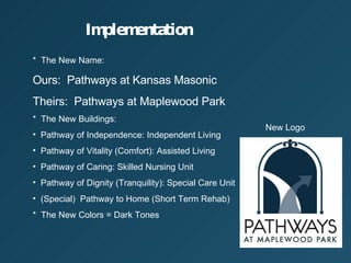 Implementation *  The New Name: Ours:  Pathways at Kansas Masonic Theirs:  Pathways at Maplewood Park *  The New Buildings: Pathway of Independence: Independent Living Pathway of Vitality (Comfort): Assisted Living Pathway of Caring: Skilled Nursing Unit Pathway of Dignity (Tranquility): Special Care Unit (Special)  Pathway to Home (Short Term Rehab) *  The New Colors = Dark Tones New Logo 