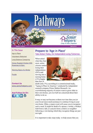 In This Issue                Prepare to 'Age in Place'
Age in Place                 Take Action Today, for Independent Living Tomorrow
Volunteers Welcome!
Long-Distance Caregiving
                             When asked
                             what they fear
Honey Roasted Chicken With   most, senior
Rosemary & Dijon             citizens ranked
                             losing their
Warning Signs of a Stroke    independence
                             (26%) and
Puzzle                       moving into a
                             nursing home
                             (13%) higher
                             than fear of
Contact Us                   death (only 3%), according to a commissioned study,
www.seniorhelpers.com        "Aging in Place in America," conducted by independent
                             research company Prince Market Research. An
                             overwhelming majority of seniors want to grow older in
And Follow Us On:            their own homes, yet over half are concerned about their
                             ability to do so.

                             It may or may not become evident over time that you (or
                             your loved ones) need assistance to continue living in your
                             own home. Often, a major event will cause you to recognize
                             such a need. It might be death of a spouse, a stroke, a broken
                             limb from a fall, or concern from a relative or neighbor
                             following a visit during which they recognize things are just
                             not right.

                             It is important to take steps today to help ensure that you
 