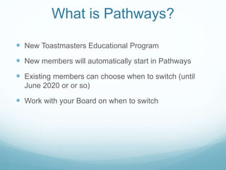  New Toastmasters Educational Program
 New members will automatically start in Pathways
 Existing members can choose when to switch (until
June 2020 or or so)
 Work with your Board on when to switch
What is Pathways?
 