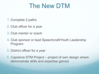 1. Complete 2 paths
2. Club officer for a year
3. Club mentor or coach
4. Club sponsor or lead Speechcraft/Youth Leadership
Program
5. District officer for a year
6. Capstone DTM Project – project of own design where
demonstrate skills and expertise gained.
The New DTM
 