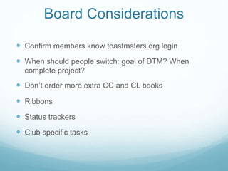  Confirm members know toastmsters.org login
 When should people switch: goal of DTM? When
complete project?
 Don’t order more extra CC and CL books
 Ribbons
 Status trackers
 Club specific tasks
Board Considerations
 