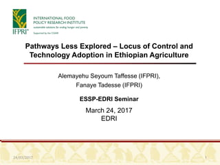 24/03/2017 1
Pathways Less Explored – Locus of Control and
Technology Adoption in Ethiopian Agriculture
Alemayehu Seyoum Taffesse (IFPRI),
Fanaye Tadesse (IFPRI)
ESSP-EDRI Seminar
March 24, 2017
EDRI
 