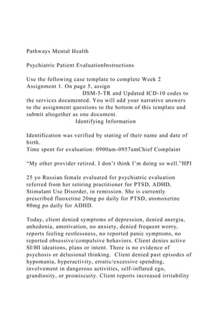 Pathways Mental Health
Psychiatric Patient EvaluationInstructions
Use the following case template to complete Week 2
Assignment 1. On page 5, assign
DSM-5-TR and Updated ICD-10 codes to
the services documented. You will add your narrative answers
to the assignment questions to the bottom of this template and
submit altogether as one document.
Identifying Information
Identification was verified by stating of their name and date of
birth.
Time spent for evaluation: 0900am-0957amChief Complaint
“My other provider retired. I don’t think I’m doing so well.”HPI
25 yo Russian female evaluated for psychiatric evaluation
referred from her retiring practitioner for PTSD, ADHD,
Stimulant Use Disorder, in remission. She is currently
prescribed fluoxetine 20mg po daily for PTSD, atomoxetine
80mg po daily for ADHD.
Today, client denied symptoms of depression, denied anergia,
anhedonia, amotivation, no anxiety, denied frequent worry,
reports feeling restlessness, no reported panic symptoms, no
reported obsessive/compulsive behaviors. Client denies active
SI/HI ideations, plans or intent. There is no evidence of
psychosis or delusional thinking. Client denied past episodes of
hypomania, hyperactivity, erratic/excessive spending,
involvement in dangerous activities, self-inflated ego,
grandiosity, or promiscuity. Client reports increased irritability
 